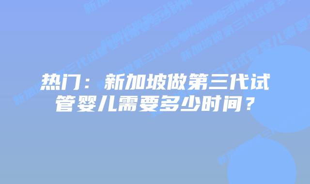 热门:新加坡做第三代试管婴儿需要多少时间?