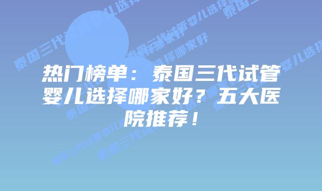 热门榜单：泰国三代试管婴儿选择哪家好？五大医院推荐！