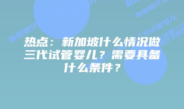 热点:新加坡什么情况做三代试管婴儿?需要具备什么条件?