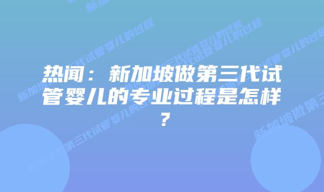 热闻：新加坡做第三代试管婴儿的专业过程是怎样？