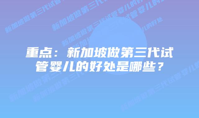 重点:新加坡做第三代试管婴儿的好处是哪些?