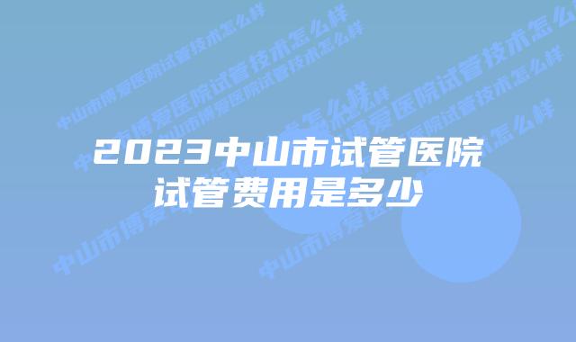 2023中山市试管医院试管费用是多少