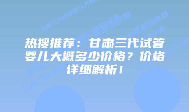 热搜推荐:甘肃三代试管婴儿大概多少价格?价格详细解析!