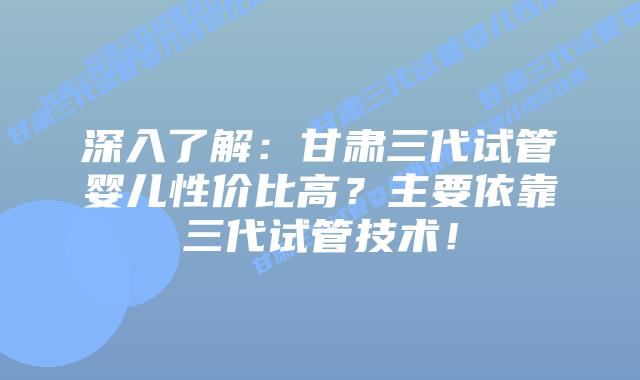 深入了解:甘肃三代试管婴儿性价比高?主要依靠三代试管技术!