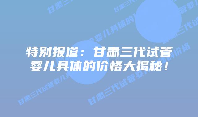 特别报道:甘肃三代试管婴儿具体的价格大揭秘!