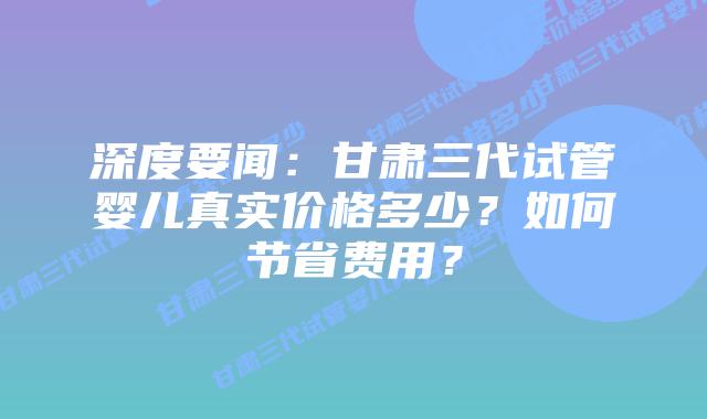 深度要闻:甘肃三代试管婴儿真实价格多少?如何节省费用?