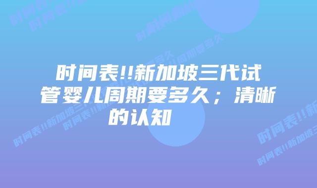 时间表!!新加坡三代试管婴儿周期要多久；清晰的认知    