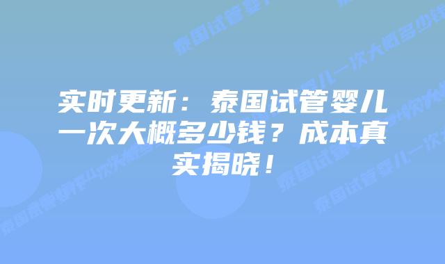 实时更新：泰国试管婴儿一次大概多少钱？成本真实揭晓！