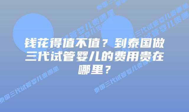 钱花得值不值？到泰国做三代试管婴儿的费用贵在哪里？