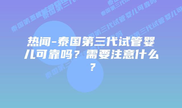 热闻-泰国第三代试管婴儿可靠吗?需要注意什么?