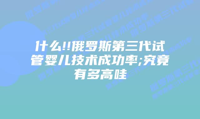 什么!!俄罗斯第三代试管婴儿技术成功率;究竟有多高哇