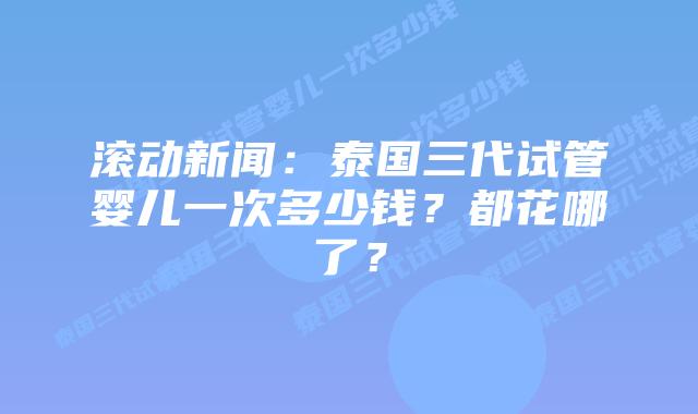 滚动新闻：泰国三代试管婴儿一次多少钱？都花哪了？