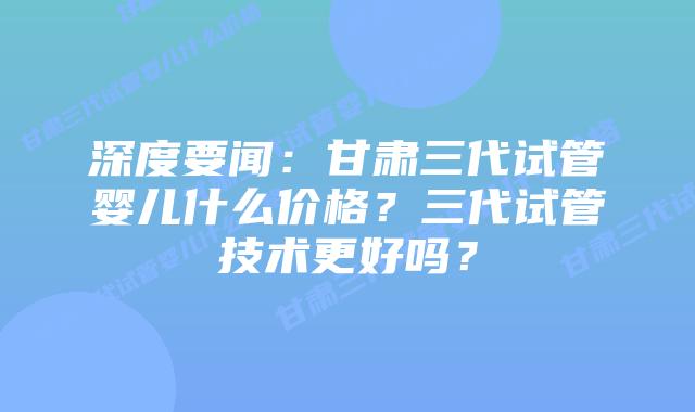 深度要闻:甘肃三代试管婴儿什么价格?三代试管技术更好吗?