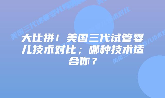 大比拼!美国三代试管婴儿技术对比;哪种技术适合你?