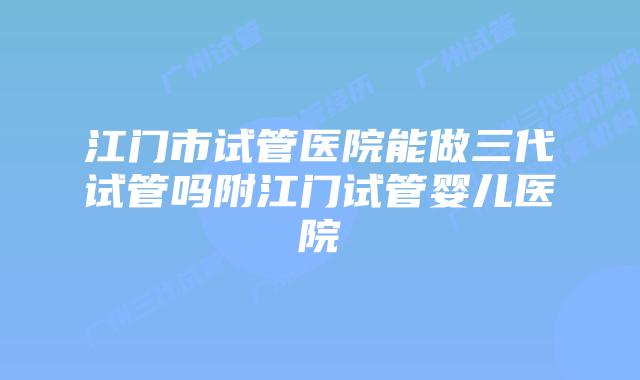 江门市试管医院能做三代试管吗附江门试管婴儿医院