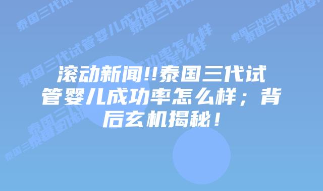 滚动新闻!!泰国三代试管婴儿成功率怎么样；背后玄机揭秘！
