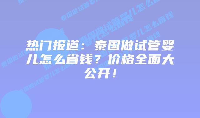 热门报道：泰国做试管婴儿怎么省钱？价格全面大公开！