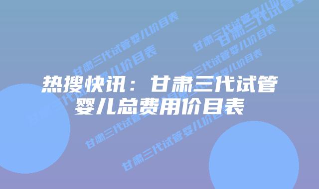 热搜快讯:甘肃三代试管婴儿总费用价目表