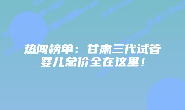 热闻榜单:甘肃三代试管婴儿总价全在这里!