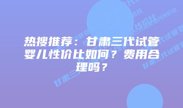 热搜推荐:甘肃三代试管婴儿性价比如何?费用合理吗?