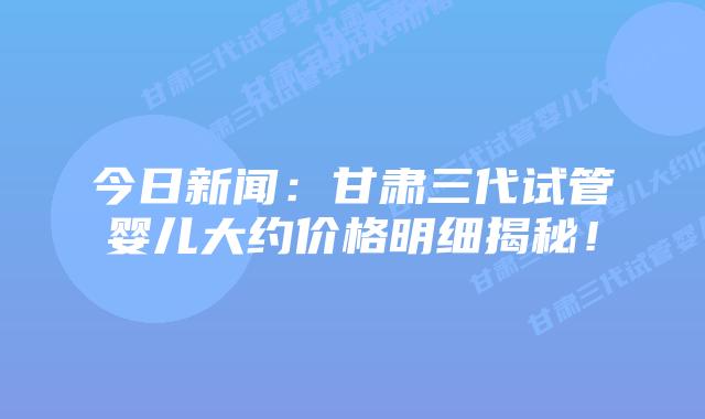 今日新闻:甘肃三代试管婴儿大约价格明细揭秘!