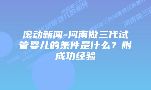 滚动新闻-河南做三代试管婴儿的条件是什么?附成功经验