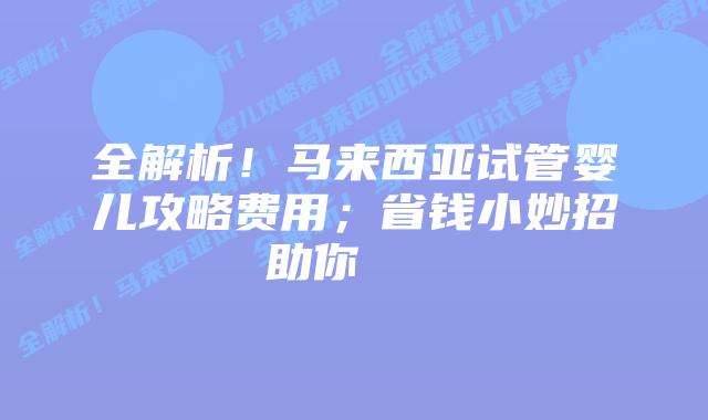 全解析!马来西亚试管婴儿攻略费用;省钱小妙招助你