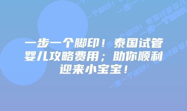 一步一个脚印!泰国试管婴儿攻略费用;助你顺利迎来小宝宝!
