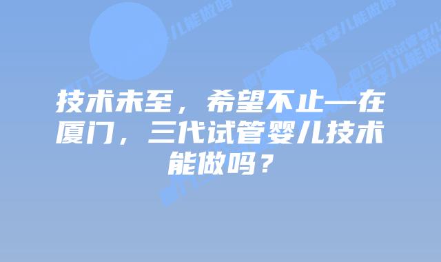 技术未至,希望不止—在厦门,三代试管婴儿技术能做吗?
