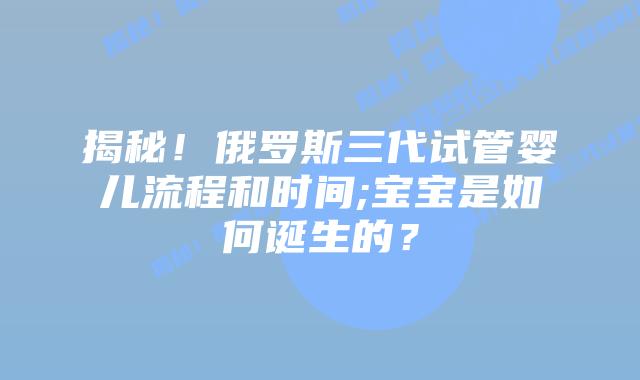 揭秘！俄罗斯三代试管婴儿流程和时间;宝宝是如何诞生的？