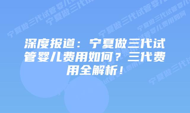 深度报道:宁夏做三代试管婴儿费用如何?三代费用全解析!