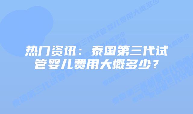 热门资讯：泰国第三代试管婴儿费用大概多少？