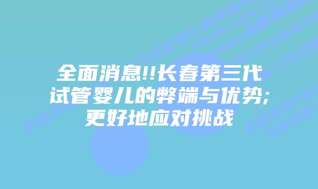 全面消息!!长春第三代试管婴儿的弊端与优势;更好地应对挑战