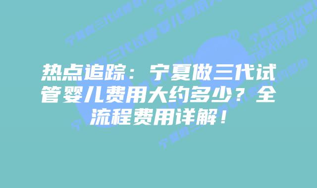 热点追踪:宁夏做三代试管婴儿费用大约多少?全流程费用详解!
