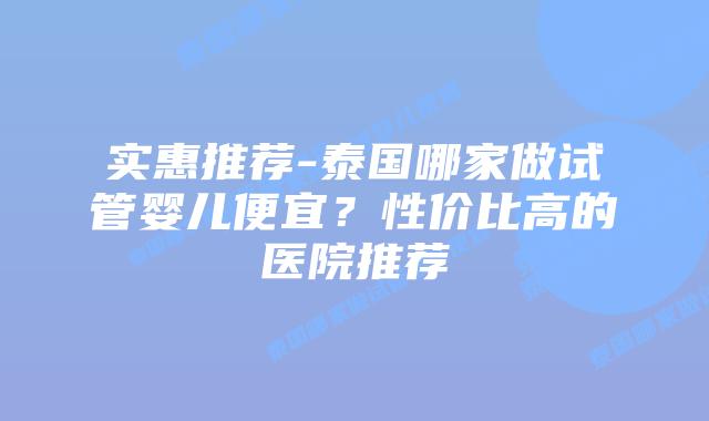 实惠推荐-泰国哪家做试管婴儿便宜？性价比高的医院推荐