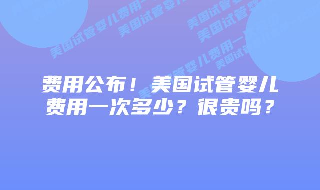 费用公布!美国试管婴儿费用一次多少?很贵吗?