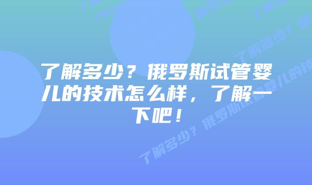 了解多少?俄罗斯试管婴儿的技术怎么样,了解一下吧!