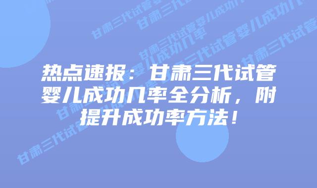 热点速报:甘肃三代试管婴儿成功几率全分析,附提升成功率方法!