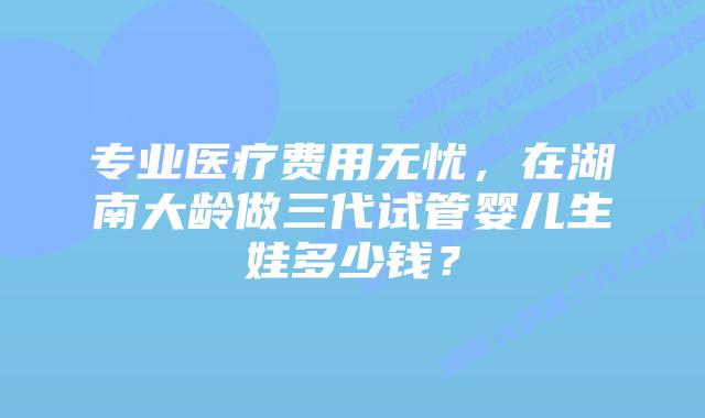 专业医疗费用无忧,在湖南大龄做三代试管婴儿生娃多少钱?