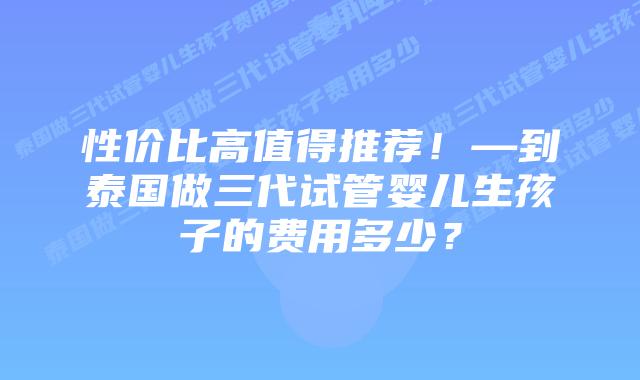 性价比高值得推荐!—到泰国做三代试管婴儿生孩子的费用多少?
