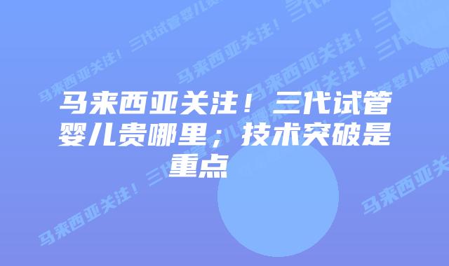 马来西亚关注!三代试管婴儿贵哪里;技术突破是重点