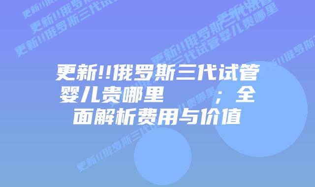 更新!!俄罗斯三代试管婴儿贵哪里 ;全面解析费用与价值