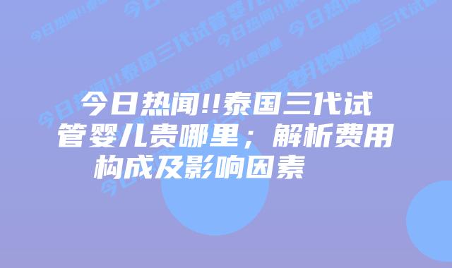 今日热闻!!泰国三代试管婴儿贵哪里;解析费用构成及影响因素