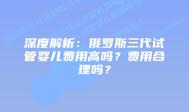 深度解析:俄罗斯三代试管婴儿费用高吗?费用合理吗?