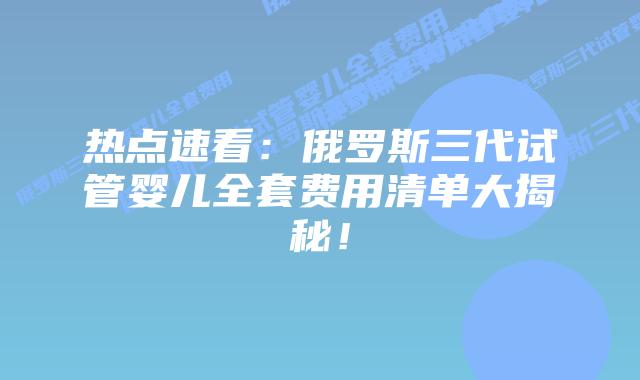 热点速看:俄罗斯三代试管婴儿全套费用清单大揭秘!