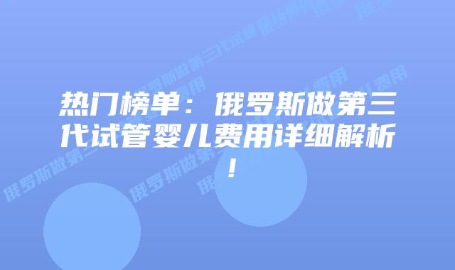 热门榜单:俄罗斯做第三代试管婴儿费用详细解析!