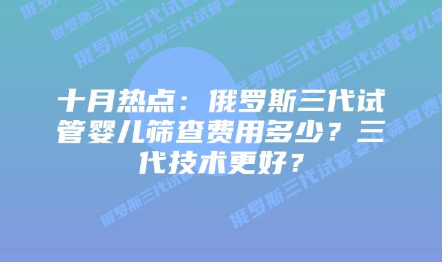 十月热点:俄罗斯三代试管婴儿筛查费用多少?三代技术更好?