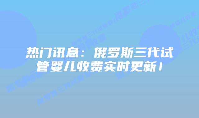 热门讯息:俄罗斯三代试管婴儿收费实时更新!