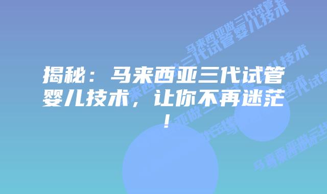 揭秘:马来西亚三代试管婴儿技术,让你不再迷茫!
