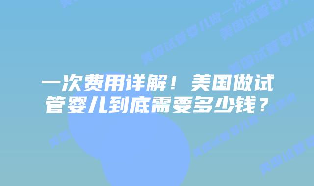 一次费用详解!美国做试管婴儿到底需要多少钱?